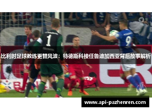 比利时足球教练更替风波：特德斯科接任鲁迪加西亚背后故事解析