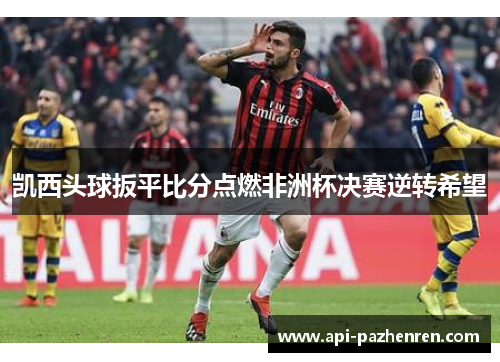 凯西头球扳平比分点燃非洲杯决赛逆转希望